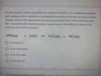 For the equation below at equilibrium, what is the shift in the equilibrium position
upon adding sodium acetate to the equilibrium mixture of acetic acid and methyl
orange, where HMO represents the protonated (acid) form of the indicator and
MO- represents the deprotonated (or base) form of the indicator. What is the
resulting color of the solution?
HMO(aq)
+ H,O(1) = H.O-(aq) + M0(aq)
O to the left/red
O to the right/yellow
O to the left/yellow
O to the right/red
For the equation below at equilibrium what is the shift in the eguilibrium nonitir
