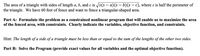 **Title: Maximizing the Area of a Triangular Fence**

**Introduction:**
The area of a triangle with sides of length \(a\), \(b\), and \(c\) is given by the formula:
\[
\sqrt{s(s-a)(s-b)(s-c)}
\]
where \(s\) is half the perimeter of the triangle.

**Problem Statement:**
We have 60 feet of fence available and aim to enclose a triangular-shaped area.

**Part A: Formulating the Problem**
We need to set up a constrained nonlinear program to maximize the area of the fenced triangular region. The task requires us to define:

1. **Variables:**
   - \(a\), \(b\), and \(c\): lengths of the sides of the triangle.

2. **Objective Function:**
   - Maximize the area: \(\sqrt{s(s-a)(s-b)(s-c)}\), where \(s = \frac{a+b+c}{2}\).

3. **Constraints:**
   - The total length of the fence is 60 feet: \(a + b + c = 60\).
   - Triangle inequality constraints:
     - \(a \leq b + c\)
     - \(b \leq a + c\)
     - \(c \leq a + b\)

**Hint:**
The length of any side of a triangle must be less than or equal to the sum of the lengths of the other two sides.

**Part B: Solving the Program**
Calculate the exact values for all variables \(a\), \(b\), \(c\), and find the optimal value of the objective function (maximized area).

**Conclusion:**
This exercise requires an understanding of both geometry and optimization techniques to derive the maximum possible fenced area, respecting all given constraints.