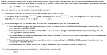 Over at Duffin House, Marjory Duffin is trying to decide on the size of the print runs for the best-selling new fantasy novel Larry Plotter and the Simplex
Method. The following model shows a calculation of the total cost to produce a million copies of the novel, based on an analysis of setup and storage costs
c(n) = 0.0008n² - 74n+ 2,000,000 dollars,
where n is the print run size (the number of books printed in each run).
(a)
What would be the effect on cost if the run size was increased from 20,000 to 30,000?
A run of size 20,000 would cost $
and a run of 30,000 would cost $
dollars.
$30,000 per month would result in a savings of
Thus, increasing the run size from $20,000 to
(b) Would increasing the run size in further steps of 10,000 result in the same changes in the total cost? Explain.
O The cost decreases at a faster and faster rate and then begins to increase. Going from 30,000 to 40,000 decreases the cost by about the
same a going from 20,000 to 30,000.
O The cost decreases at a slower and slower rate and then begins to increase. Going from 30,000 to 40,000 decreases the cost by about the
same a going from 20,000 to 30,000.
The cost decreases at a slower and slower rate and then begins to increase. Going from 30,000 to 40,000 decreases the cost considerably less
than going from 20,000 to 30,000.
O The cost decreases at a faster and faster rate and then begins to increase. Going from 30,000 to 40,000 decreases the cost by much more
than going from 20,000 to 30,000.
O The cost decreases at a constant rate and the savings is the same for every 10,000 book increase in the print run.
(c) What run size would you recommend that Marjory Duffin use for a minimum cost?
books