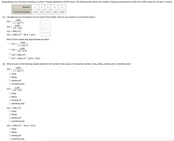 OHaganBooks.com has been promoting a number of books published by Duffin House. The following table shows the number of books purchased each month from Duffin House for the past 5 months.
n(t)
2,000
4.2 - 0.7t
n(t) = 300(1.6¹)
n(t) = 100(4.1t² - 20.4t + 29.5)
=
n(t)
n(t)
Purchase (books)
n(t) =
Month t
(a) Calculate the sum-of-squares error for each of the models. (Round your answers to one decimal place.)
3,000
n(t)
1 + 12(2-¹)
n(t)
Which of the models best approximates the data?
3,000
1 + 12(2-¹)
=
=
=
1
2,000
4.2 - 0.7t
n(t) = 300(1.6¹)
n(t) = 100(4.1t² - 20.4t + 29.5)
rising
falling
leveling off
something else
2,000
4.2 0.7t
2
1,330 520 520 1,340
rising
falling
leveling off
O something else
3
(b) What do each of the following models predict for the number of new users in the next few months: rising, falling, leveling off, or something else?
3,000
1 + 12(2-¹)
4
n(t) = 300(1.6¹)
rising
falling
leveling off
O something else
n(t) = 100(4.1t² - 20.4t + 29.5)
rising
O falling
O leveling off
O something else
5
2,980
