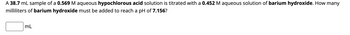 A 38.7 mL sample of a 0.569 M aqueous hypochlorous acid solution is titrated with a 0.452 M aqueous solution of barium hydroxide. How many
milliliters of barium hydroxide must be added to reach a pH of 7.156?
mL