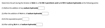 Determine the pH during the titration of 28.8 mL of 0.198 M perchloric acid by 0.199 M sodium hydroxide at the following points:
(1) Before the addition of any sodium hydroxide
(2) After the addition of 14.4 mL of sodium hydroxide
(3) At the equivalence point
(4) After adding 36.4 mL of sodium hydroxide