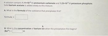 A solution contains 1.11x102 M ammonium carbonate and 1.23x10-2 M potassium phosphate.
Solid barium acetate is added slowly to this mixture.
A. What is the formula of the substance that precipitates first?
formula =
B. What is the concentration of barium ion when this precipitation first begins?
[Ba²+] =
M