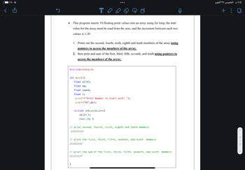 %^•
●
то
This program inserts 10 floating point values into an array using for loop, the start
value for the array must be read from the user, and the increment between each two
values is 1.20
1. Prints out the second, fourth, sixth, eighth and tenth members of the array using
pointers to access the members of the array.
2. then print and sum of the first, third, fifth, seventh, and ninth using pointers to
access the members of the array.
#include<stdio.h>
int main() {
float a [10];
float *p;
float sum=0;
float t;
printf("Enter Number to start with: ");
scanf("%f",&t);
for(int i=0; i<10; i++) {
a[i] = t;
t+=1.20; }
// print second, fourth, sixth, eighth and tenth members
// print the first, third, fifth, seventh, and ninth members
// print the sum of the first, third, fifth, seventh, and ninth
members
الخميس ٢٧ أكتوبر
+ :
2
11:1