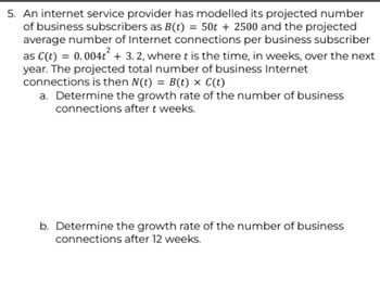 5. An internet service provider has modelled its projected number
of business subscribers as B(t) = 50t + 2500 and the projected
average number of Internet connections per business subscriber
as C(t) = 0.004t² + 3.2, where t is the time, in weeks, over the next
year. The projected total number of business Internet
connections is then N(t) = B(t) x C(t)
a. Determine the growth rate of the number of business
connections after t weeks.
b. Determine the growth rate of the number of business
connections after 12 weeks.