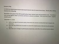 Scenario FROQ
In 2019 the federal government decreased interest rates for banks three times. Shortly after, POTUS
tweeted the following
Would be so00 great if the FED would further lower interest rates and quantitative ease. The Dollar is
very strong against other currencies and there is almost no inflation. This is the time to do it. Exports
would zoom!
December 17, 2019
A. Define the type of economic policy inferred by
scenario and describe how it impacts the
economy.
B. Describe why POTUS has no power to control the implied power inferred to by the scenario
above.
C. Describe how a change in political party leadership could effect the outlined scenario above.
