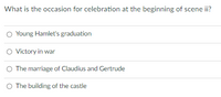 What is the occasion for celebration at the beginning of scene ii?
O Young Hamlet's graduation
O Victory in war
O The marriage of Claudius and Gertrude
O The building of the castle
