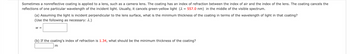 Sometimes a nonreflective coating is applied to a lens, such as a camera lens. The coating has an index of refraction between the index of air and the index of the lens. The coating cancels the
reflections of one particular wavelength of the incident light. Usually, it cancels green-yellow light ( = 557.0 nm) in the middle of the visible spectrum.
(a) Assuming the light is incident perpendicular to the lens surface, what is the minimum thickness of the coating in terms of the wavelength of light in that coating?
(Use the following as necessary: 1.)
W =
(b) If the coating's index of refraction is 1.34, what should be the minimum thickness of the coating?
m