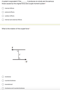 A system is equivalent if the
those caused by the original force and couple moment system *
it produces on a body are the same as
internal effects
external effects
outdoor effects
O internal and external effects
What is the rotation of the couple force *
d
-F
clockwise
counterclockwise
translational
clockwise and counterclockwise
