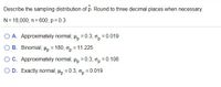 **Sampling Distribution of \(\hat{p}\)**

Given:
- Population size \(N = 18,000\)
- Sample size \(n = 600\)
- Population proportion \(p = 0.3\)

**Question:**
Describe the sampling distribution of \(\hat{p}\). Round to three decimal places when necessary.

**Options:**

- **A. Approximately normal; \(\mu_{\hat{p}} = 0.3\), \(\sigma_{\hat{p}} = 0.019\)**

- **B. Binomial; \(\mu_{p} = 180\), \(\sigma_{p} = 11.225\)**

- **C. Approximately normal; \(\mu_{\hat{p}} = 0.3\), \(\sigma_{\hat{p}} = 0.108\)**

- **D. Exactly normal; \(\mu_{\hat{p}} = 0.3\), \(\sigma_{\hat{p}} = 0.019\)**

To solve this, consider that with a large sample size, the sampling distribution of \(\hat{p}\) can be approximated using a normal distribution if certain conditions are met.