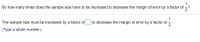 1
By how many times does the sample size have to be increased to decrease the margin of error by a factor of ?
The sample size must be increased by a factor of
1
to decrease the margin of error by a factor of-
2
(Type a whole number.)
