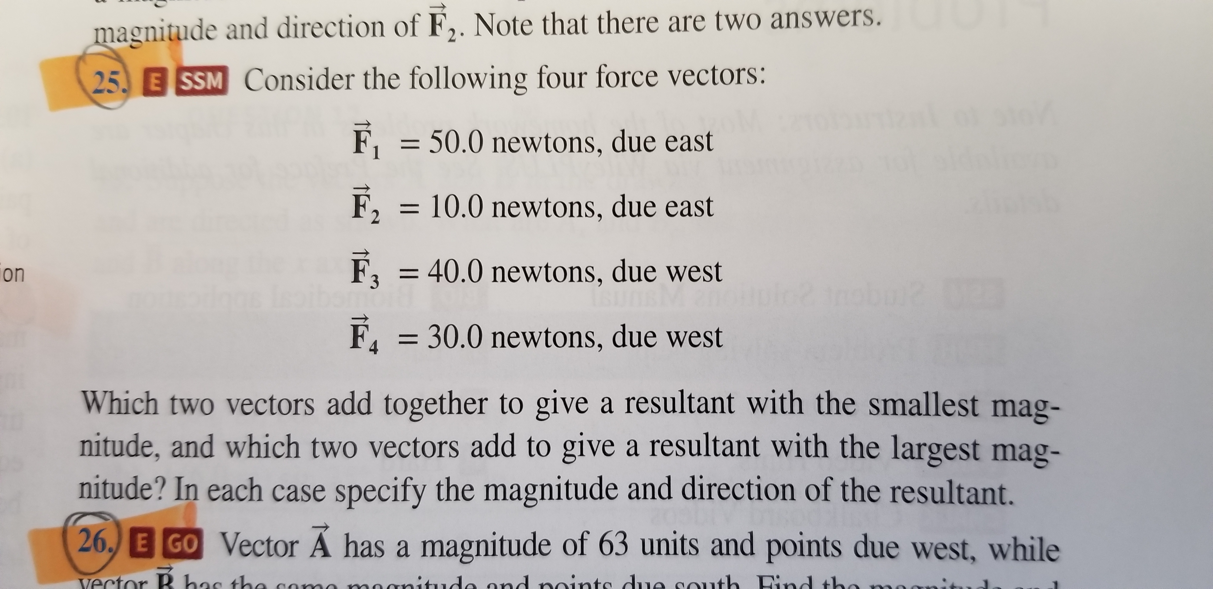 magnitude and direction of F2. Note that there are two answers.
25 E SSM Consider the following four force vectors:
F150.0 newtons, due east
F210.0 newtons, due east
F3 40.0 newtons, due west
F, 30.0 newtons, due west
on
Which two vectors add together to give a resultant with the smallest mag-
nitude, and which two vectors add to give a resultant with the largest mag-
nitude? In each case specify the magnitude and direction of the resultant.
26, E GO Vector Ä has a magnitude of 63 units and points due west, while
