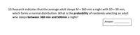 10.Research indicates that the average adult sleeps M = 360 min a night with SD = 90 min,
which forms a normal distribution. What is the probability of randomly selecting an adult
who sleeps between 360 min and 500min a night?
Answer:
