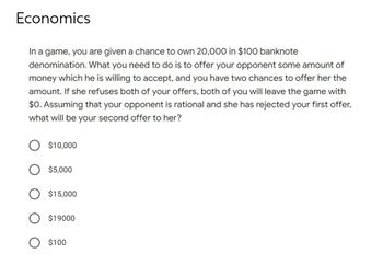 Economics
In a game, you are given a chance to own 20,000 in $100 banknote
denomination. What you need to do is to offer your opponent some amount of
money which he is willing to accept, and you have two chances to offer her the
amount. If she refuses both of your offers, both of you will leave the game with
$0. Assuming that your opponent is rational and she has rejected your first offer,
what will be your second offer to her?
$10,000
$5,000
$15,000
$19000
$100