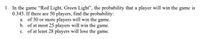 1. In the game "Red Light, Green Light", the probability that a player will win the game is
0.345. If there are 50 players, find the probability:
a. of 30 or more players will win the game.
b. of at most 25 players will win the game.
c. of at least 28 players will lose the game.
