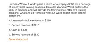 Hercules Workout World gains a client who prepays $630 for a package
of six physical training sessions. Hercules Workout World collects the
$630 in advance and will provide the training later. After two training
sessions, what should Hercules Workout World report on its income
statement?
a. Unearned service revenue of $210
b. Service revenue of $210
c. Cash of $420
d. Service revenue of $630
General Account