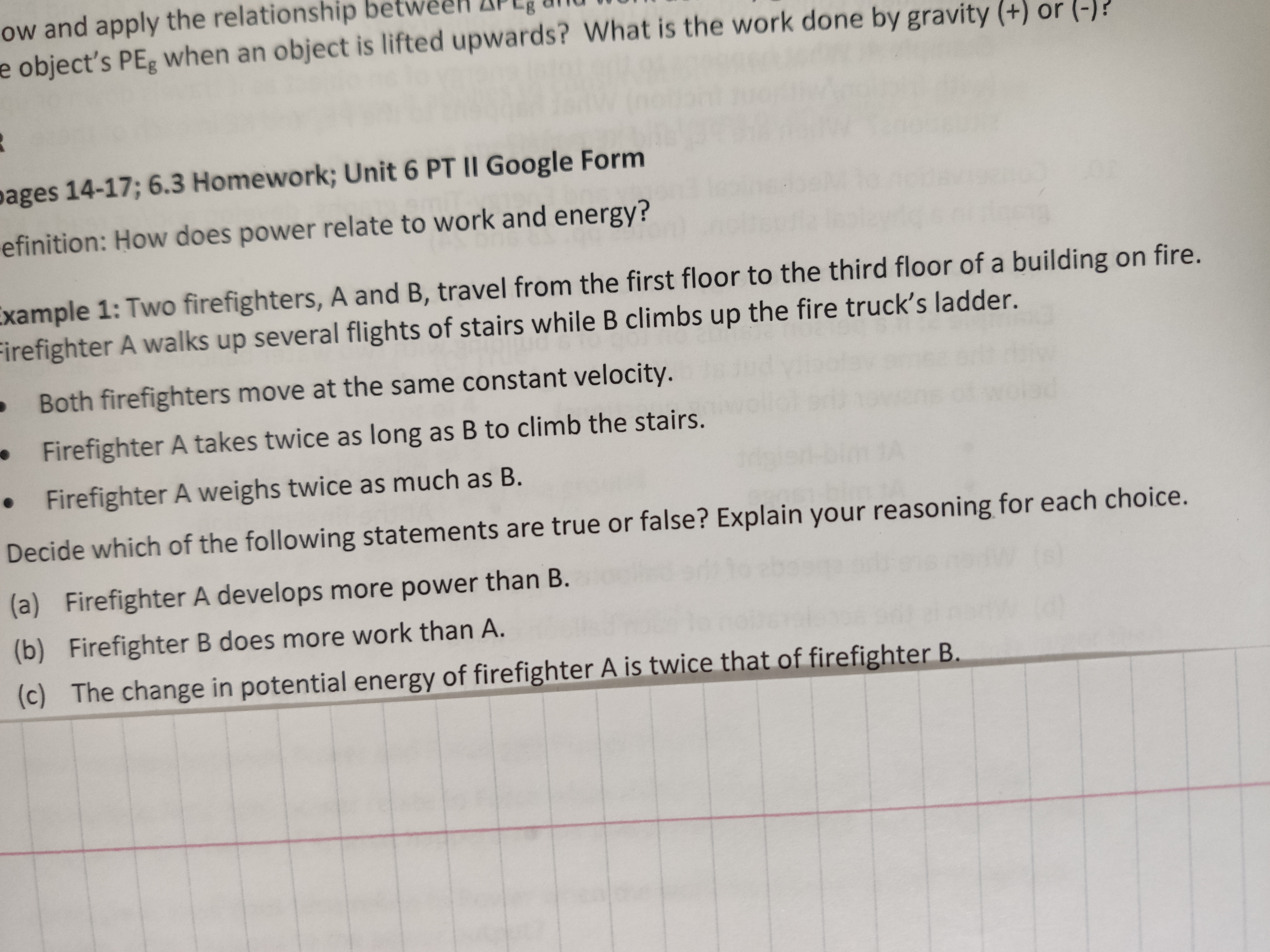 ow and apply the relationship bet
e object's PEg Wwhen an object is lifted upwards? What is the work done by gravity (+) or (-)?
pages 14-17; 6.3 Homework; Unit 6 PT II Google Form
efinition: How does power relate to work and energy?
Example 1: Two firefighters, A and B, travel from the first floor to the third floor of a building on fire.
Firefighter A walks up several flights of stairs while B climbs up the fire truck's ladder.
Both firefighters move at the same constant velocity.
Firefighter A takes twice as long as B to climb the stairs.
Firefighter A weighs twice as much as B.
Decide which of the following statements are true or false? Explain your reasoning for each choice.
(a) Firefighter A develops more power than B.
(b) Firefighter B does more work than A.
The change in potential energy of firefighter A is twice that of firefighter B.
(c)
