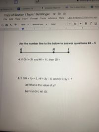 AA
SSA The United Stat...
S Note
Jackbox.TV
a Amazon Sign-In
ng Palace | Or...
Copy of Section 1 Topic 1 Bell Ringer D
Last edit was 2 minutes ago
File Edit View Insert Format Tools Add-ons Help
Arial
12
+
B IU
100%
Normal text
3
111
..4
1
Use the number line to the below to answer questions #4 -5
4. If GH = 31 and HI = 11, then GI =
5. If GH = 7y + 3, HI = 3y – 5, and GI = 9y + 7
a) What is the value of y?
b) Find GH, HI, GI.
