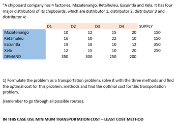 "A chipboard company has 4 factories, Mazatenango, Retalhuleu, Escuintla and Xela. It has four
major distributors of its chipboards, which are distributor 1, distributor 2, distributor 3 and
distributor 4:
Mazatenango
Retalhuleu
Escuintla
Xela
DEMAND
D1
10
16
19
12
350
D2
12
10
18
15
300
D3
15
22
10
10
250
D4
20
10
12
20
200
SUPPLY
150
150
350
250
1) Formulate the problem as a transportation problem, solve it with the three methods and find
the optimal cost for this problem. methods and find the optimal cost for this transportation
problem.
(remember to go through all possible routes).
IN THIS CASE USE MINIMUM TRANSPORTATION COST - LEAST COST METHOD