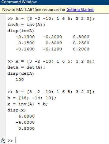 Command Window
New to MATLAB? See resources for Getting Started.
>> A = [3 -2 -10; 1 6 5; 3 2 0];
invA = inv (A) ;
disp (invA)
-0.1000
0.1500
-0.1600
100
>> A = [3 -2 -10; 1 6 5; 3 2 0];
detA= det (A);
disp (detA)
-0.2000
0.3000
-0.1200
6.0000
-4.0000
0.8000
0.5000
-0.2500
0.2000
>> A = [3 -2 -10; 1 6 5; 3 2 0];
b = [18; -14; 10];
x = inv (A) * b;
disp (x)
fx >> |