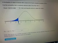 **Problem Statement:**

A distribution of values is normal with a mean of 61.9 and a standard deviation of 59.3. 

Find the probability that a randomly selected value is less than 162.7.

**Instructions:**

Shade: Left of a value. Click and drag the arrows to adjust the values.

**Diagram Explanation:**

The diagram shows a standard normal distribution curve. The x-axis is marked with standard deviations from -4 to 4. A portion of the curve to the left of the value -1.5 is shaded in blue, indicating the area for which the probability needs to be calculated.

**Equation:**

\[ P(x < 162.7) = P(z < \_\_\_\_ ) = \_\_\_\_ \]

**Answer Submission:**

Enter your answer as a number accurate to 4 decimal places. Answers obtained using exact z-scores or z-scores rounded to 3 decimal places are accepted.

**Action Button:**

Submit Question