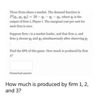 Three firms share a market. The demand function is
P(q1, 92, 93) = 10 – q1 – 92 – 93, where q; is the
output of firm i, Player i. The marginal cost per unit for
each firm is zero.
Suppose firm 1 is a market leader, and that firm 2, and
firm 3 choose q2 and q3 simultaneously after observing q1
Find the SPE of this game. How much is produced by firm
2?
Numerical answer
How much is produced by firm 1, 2,
and 3?
