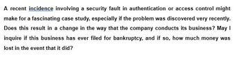 A recent incidence involving a security fault in authentication or access control might
make for a fascinating case study, especially if the problem was discovered very recently.
Does this result in a change in the way that the company conducts its business? May 1
inquire if this business has ever filed for bankruptcy, and if so, how much money was
lost in the event that it did?