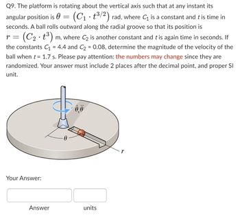 Q9. The platform is rotating about the vertical axis such that at any instant its
(C₁t³/2) rad, where C₁ is a constant and t is time in
angular position is
seconds. A ball rolls outward along the radial groove so that its position is
r = (C₂. t³) m, where C₂ is another constant and t is again time in seconds. If
the constants C₁ = 4.4 and C₂ = 0.08, determine the magnitude of the velocity of the
ball when t = 1.7 s. Please pay attention: the numbers may change since they are
randomized. Your answer must include 2 places after the decimal point, and proper SI
unit.
Your Answer:
=
Answer
0.0
units