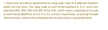 7. Police plan to enforce speed limits by using radar traps at 4 different locations
within the city limits. The radar traps at each of the locations A, B, C, and D are
operated 40%, 30%, 20% and 30% of the time, and if a who is speeding on his way
to work has probabilities of 0.2, 0.1, 0.5, and 0.2, respectively, of passing through
these locations, what is the probability that he will receive a speeding ticket?