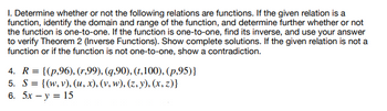 1. Determine whether or not the following relations are functions. If the given relation is a
function, identify the domain and range of the function, and determine further whether or not
the function is one-to-one. If the function is one-to-one, find its inverse, and use your answer
to verify Theorem 2 (Inverse Functions). Show complete solutions. If the given relation is not a
function or if the function is not one-to-one, show a contradiction.
4. R= {(p,96), (r,99), (q,90), (t,100), (p,95)}
5. S= {(w, v), (u, x), (v, w), (z,y), (x,z)}
6. 5x - y = 15