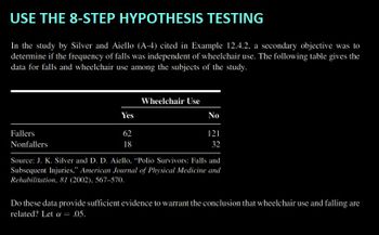 USE THE 8-STEP HYPOTHESIS TESTING
In the study by Silver and Aiello (A-4) cited in Example 12.4.2, a secondary objective was to
determine if the frequency of falls was independent of wheelchair use. The following table gives the
data for falls and wheelchair use among the subjects of the study.
Fallers
Nonfallers
Yes
62
18
Wheelchair Use
No
121
32
Source: J. K. Silver and D. D. Aiello, "Polio Survivors: Falls and
Subsequent Injuries," American Journal of Physical Medicine and
Rehabilitation, 81 (2002), 567-570.
Do these data provide sufficient evidence to warrant the conclusion that wheelchair use and falling are
related? Let α = .05.