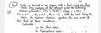 4.1
fuel-rich air-fuel
the exhaust gives the following
14.957; Cullg = 0.75%
0% H₂ = 0% 0₂ = 0%, with the rest being N₂.
Write the balance chemical equation for one mole of
this fuel at these conditions.
CO =
1
Calculate :
CHHS is burned in an engine with a
ratio. Dry analysis of
volume percents CO₂
:
a- Air-fuel ratio.
b. Equivalence ratio.