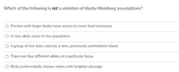 Which of the following is not a violation of Hardy-Weinberg assumptions?
Finches with larger beaks have access to more food resources
O A new allele arises in the population
O A group of five bats colonize a new, previously uninhabited island
There are four different alleles at a particular locus
Birds preferentially choose mates with brighter plumage
