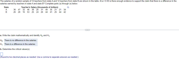 The salaries of a random sample of 12 teachers from state A and 12 teachers from state B are shown in the table. At a = 0.05 is there enough evidence to support the claim that there is a difference in the
salaries earned by teachers in state A and state B? Complete parts (a) through (e) below.
State
A
B
Teacher's Salary (thousands of dollars)
36
47 32 46 38 20 31 49 35 21 21 34
26 28 16 53 25 24 26 44 41 25 44 42
a. Write the claim mathematically and identify Ho and H₁
Ho: There is no difference in the salaries.
H₁: There is a difference in the salaries.
b. Determine the critical values(s).
D
(Round to two decimal places as needed. Use a comma to separate answers as needed.)
(…)