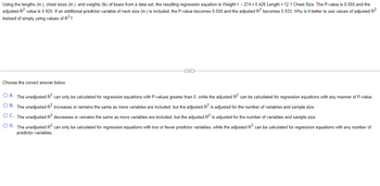 Using the lengths (in.), chest sizes (in.), and weights (lb) of bears from a data set, the resulting regression equation is Weight= -274 +0.426 Length + 12.1 Chest Size. The P-value is 0.000 and the
adjusted R² value is 0.925. If an additional predictor variable of neck size (in.) is included, the P-value becomes 0.000 and the adjusted R² becomes 0.933. Why is it better to use values of adjusted R²
instead of simply using values of R²?
Choose the correct answer below.
C
O A. The unadjusted R² can only be calculated for regression equations with P-values greater than 0, while the adjusted R² can be calculated for regression equations with any manner of P-value.
O B. The unadjusted R² increases or remains the same as more variables included, but the adjusted R² is adjusted for the number of variables and sample size.
OC. The unadjusted R² decreases or remains the same as more variables are included, but the adjusted R² is adjusted for the number of variables and sample size.
O D. The unadjusted R² can only be calculated for regression equations with two or fewer predictor variables, while the adjusted R² can be calculated for regression equations with any number of
predictor variables.