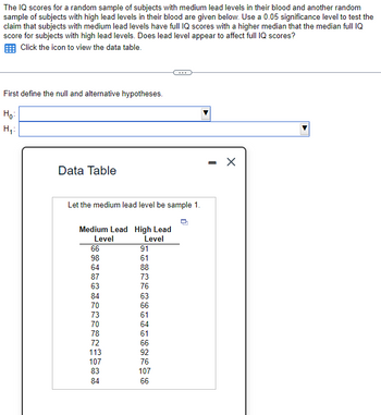 The IQ scores for a random sample of subjects with medium lead levels in their blood and another random
sample of subjects with high lead levels in their blood are given below. Use a 0.05 significance level to test the
claim that subjects with medium lead levels have full IQ scores with a higher median that the median full IQ
score for subjects with high lead levels. Does lead level appear to affect full IQ scores?
Click the icon to view the data table.
First define the null and alternative hypotheses.
Ho:
H₁:
Data Table
Let the medium lead level be sample 1.
Medium Lead High Lead
Level
Level
66
98
64
87
63
HR22CTCTETUE
2 13 100 83 84
84
70
73
70
78
91
61
72
88
73
76
63
66
61
64
61
66
92
76
107
66
X