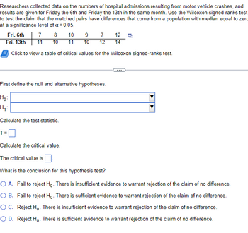 Researchers collected data on the numbers of hospital admissions resulting from motor vehicle crashes, and
results are given for Friday the 6th and Friday the 13th in the same month. Use the Wilcoxon signed-ranks test
to test the claim that the matched pairs have differences that come from a population with median equal to zero
at a significance level of a = 0.05.
Fri. 6th
7 8
10
9
7
12
Fri. 13th
11 10 11 10 12 14
Click to view a table of critical values for the Wilcoxon signed-ranks test.
First define the null and alternative hypotheses.
Ho:
H₁:
Calculate the test statistic.
T=
Calculate the critical value.
The critical value is
What is the conclusion for this hypothesis test?
O A. Fail to reject Ho. There is insufficient evidence to warrant rejection of the claim of no difference.
O B. Fail to reject Ho. There is sufficient evidence to warrant rejection of the claim of no difference.
O C. Reject Ho. There is insufficient evidence to warrant rejection of the claim of no difference.
O D. Reject Ho. There is sufficient evidence to warrant rejection of the claim of no difference.