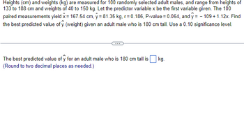 Heights (cm) and weights (kg) are measured for 100 randomly selected adult males, and range from heights of
133 to 188 cm and weights of 40 to 150 kg. Let the predictor variable x be the first variable given. The 100
paired measurements yield x = 167.54 cm, y = 81.35 kg, r=0.186, P-value = 0.064, and y = - 109 + 1.12x. Find
the best predicted value of ŷ (weight) given an adult male who is 180 cm tall. Use a 0.10 significance level.
The best predicted value of y for an adult male who is 180 cm tall is
(Round to two decimal places as needed.)
kg.