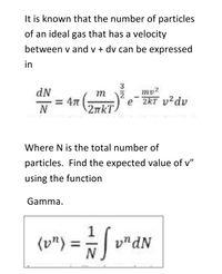 It is known that the number of particles
of an ideal gas that has a velocity
between v and v + dv can be expressed
in
3
dN
= 47
2nkT
my2
e
2KT v²dv
N
Where N is the total number of
particles. Find the expected value of v"
using the function
Gamma.
%3D
vndN
