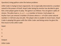 Question} Using python solve the below problem:
Little Coder is trying to learn exponents. He is especially interested in a number
raised to the power of itself. Head Coder being his mentor has decided to give
him a two-player game to play. The game is as follows: You are given n piles of
stones. The piles have a_1, a_2 ... a_n number of stones. Each player on
his/her turn can remove x number of stones where x = n^n (for some natural
number n > 0) from any one pile. The player who is unable to move loses. Head
Coder is playing this game with the Little Coder and being senior he gives the
first move to the Little Coder
Input:
1
1
4
Output:
Little Coder
