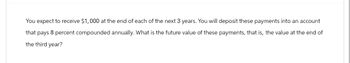 You expect to receive $1,000 at the end of each of the next 3 years. You will deposit these payments into an account
that pays 8 percent compounded annually. What is the future value of these payments, that is, the value at the end of
the third year?