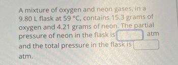 A mixture of oxygen and neon gases, in a
9.80 L flask at 59 °C, contains 15.3 grams of
oxygen and 4.21 grams of neon. The partial
pressure of neon in the flask is
atm
and the total pressure in the flask is
atm.