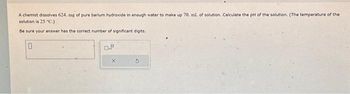 A chemist dissolves 624. mg of pure barium hydroxide in enough water to make up 70. ml. of solution. Calculate the pH of the solution. (The temperature of the
solution is 25 °C.).
Be sure your answer has the correct number of significant digits.
0
0.º
X
S