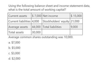 Using the following balance sheet and income statement data,
what is the total amount of working capital?
Current assets $ 7,000 Net income
$ 15,000
Current liabilities 4,000
Stockholders' equity 21,000
Average assets
44,000 Total liabilities
9,000
Total assets
30,000
Average common shares outstanding was 10,000.
a. $7,000
b. $5,000
c. $3,000
d. $2,000