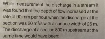 While measurement the discharge in a stream it
was found that the depth of flow increased at the
rate of 90 mm per hour when the discharge at the
section was 20 m³/s with a surface width of 25 m.
The discharge at a section 800 m upstream at the
same time would have been: