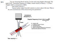 Q2-)
You are measuring blood velocity V at the aorta using doppler ultrasound. The
angle 0=60°, Transmitter frequency ft=10Mhz. Sound velocity in blood, c= 1579m/s.
Doppler shift fa is measured as 19kHz.
a)
b)
the cross sectional area of the aorta for the given parameters?
Find blood velocity V.
Typical cardiac output from left ventricle to aorta is about 4.8L/min. What is
transducer
(frequency f)
Doppler frequency (f d) = 2. ft. V. cos e
beam
fd - doppler shift
C - is speed of sound in tissue
ft - transmited beam
V - velocity of the blood
0- angle of incidence between the ultrasound
beam and the direction of the flow
flow velocity = V
