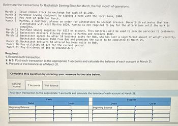 Below are the transactions for Backstitch Sewing Shop for March, the first month of operations.
March 1 Issue common stock in exchange for cash of $1,200.
March 3 Purchase sewing equipment by signing a note with the local bank, $900.
March 5 Pay rent of $420 for March.
March 7 Martha, a customer, places an order for alterations to several dresses. Backstitch estimates that the
alterations will cost Martha $620. Martha is not required to pay for the alterations until the work is
complete.
March 12 Purchase sewing supplies for $112 on account. This material will be used to provide services to customers.
March 15 Backstitch delivers altered dresses to Martha and receives $620.
March 19 Backstitch agrees to alter 10 business suits for Bob, who has lost a significant amount of weight recently.
Backstitch receives $520 from Bob and promises the suits to be completed by March 25.
March 25 Backstitch delivers 10 altered business suits to Bob.
March 30 Pay utilities of $77 for the current period.
March 31 Pay dividends of $60 to stockholders.
Required:
1. Record each transaction.
2. & 3. Post each transaction to the appropriate T-accounts and calculate the balance of each account at March 31.
4. Prepare a trial balance as of March 31.
Complete this question by entering your answers in the tabs below.
General
Journal
T Accounts Trial Balance
Post each transaction to the appropriate T-accounts and calculate the balance of each account at March 31.
Debit
Beginning Balance
Cash
Credit
Debit
Beginning Balance
Supplies
Credit