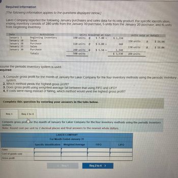 Required Information
[The following information applies to the questions displayed below.]
Laker Company reported the following January purchases and sales data for its only product. For specific identification,
ending Inventory consists of 280 units from the January 30 purchase, 5 units from the January 20 purchase, and 15 units
from beginning Inventory.
Date
January 1
January 10
January 20
January 25
January 30
ssume the periodic Inventory system is used.
equired:
Activities
Beginning inventory
Sales
Purchase
Sales
Purchase
Totals
Units Acquired at Cost
190 units @ $ 7.00 =
Req 1
110 units
Sales
Cost of goods sold
Gross profit
280 units @
580 units
$6.00 =
Complete this question by entering your answers in the tabs below.
< Req 1
$5.50 =
3. Does gross profit using weighted average fall between that using FIFO and LIFO?
4. If costs were rising Instead of falling, which method would yield the highest gross profit?
LAKER COMPANY
For Month Ended January 31
Specific Identification Weighted Average
$ 1,330
660
FIFO
1,540
$ 3,530
Req 2 to 4 >
1. Compute gross profit for the month of January for Laker Company for the four Inventory methods using the periodic Inventory
system.
2. Which method yields the highest gross profit?
Units sold at Retail
150 units
LIFO
130 units
Req 2 to 4
Jhm
Compute gross proffor the month of January for Laker Company for the four inventory methods using the periodic inventory
system.
Note: Round cost per unit to 2 decimal places and final answers to the nearest whole dollars.
280 units
@
@
$16.00
$ 16.00