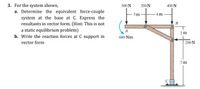 3. For the system shown,
a. Determine the equivalent force-couple
300 N
200N
400 N
3m-
4 m
system at the base at C. Express the
resultants in vector form. (Hint: This is not
B
a static equilibrium problem)
b. Write the reaction forces at C support in
2 m
600 Nm
vector form
200 N
7 m
