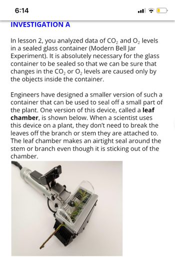 6:14
INVESTIGATION A
In lesson 2, you analyzed data of CO₂ and O₂ levels
in a sealed glass container (Modern Bell Jar
Experiment). It is absolutely necessary for the glass
container to be sealed so that we can be sure that
changes in the CO₂ or O₂ levels are caused only by
the objects inside the container.
Engineers have designed a smaller version of such a
container that can be used to seal off a small part of
the plant. One version of this device, called a leaf
chamber, is shown below. When a scientist uses
this device on a plant, they don't need to break the
leaves off the branch or stem they are attached to.
The leaf chamber makes an airtight seal around the
stem or branch even though it is sticking out of the
chamber.